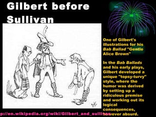Gilbert before Sullivan One of Gilbert's illustrations for his  Bab Ballad  "Gentle Alice Brown" In the  Bab Ballads  and his early plays, Gilbert developed a unique "topsy-turvy" style, where the humor was derived by setting up a ridiculous premise and working out its logical consequences, however absurd.  http:// en.wikipedia.org/wiki/Gilbert_and_sullivan 