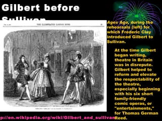 Gilbert before Sullivan Ages Ago , during the rehearsals (left) for which Frederic Clay introduced Gilbert to Sullivan. At the time Gilbert began writing, theatre in Britain was in disrepute. Gilbert helped to reform and elevate the respectability of the theatre, especially beginning with his six short family-friendly comic operas, or "entertainments," for Thomas German Reed.  http:// en.wikipedia.org/wiki/Gilbert_and_sullivan 