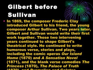 Gilbert before Sullivan In 1869, the composer Frederic Clay introduced Gilbert to his friend, the young composer Arthur Sullivan. Two years later, Gilbert and Sullivan would write their first work together. Those two intervening years continued to shape Gilbert's theatrical style. He continued to write humorous verse, stories and plays, including the comic operas  Our Island Home  (1870) and  A Sensation Novel  (1871), and the blank verse comedies  The Princess  (1870),  The Palace of Truth  (1870), and  Pygmalion and Galatea . 