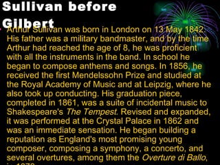 Sullivan before Gilbert Arthur Sullivan was born in London on 13 May 1842. His father was a military bandmaster, and by the time Arthur had reached the age of 8, he was proficient with all the instruments in the band. In school he began to compose anthems and songs. In 1856, he received the first Mendelssohn Prize and studied at the Royal Academy of Music and at Leipzig, where he also took up conducting. His graduation piece, completed in 1861, was a suite of incidental music to Shakespeare's  The Tempest . Revised and expanded, it was performed at the Crystal Palace in 1862 and was an immediate sensation. He began building a reputation as England's most promising young composer, composing a symphony, a concerto, and several overtures, among them the  Overture di Ballo , in 1870. 