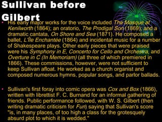 Sullivan before Gilbert His early major works for the voice included  The Masque at Kenilworth  (1864); an oratorio,  The Prodigal Son  (1869); and a dramatic cantata,  On Shore and Sea  (1871). He composed a ballet,  L'Île Enchantée  (1864) and incidental music for a number of Shakespeare plays. Other early pieces that were praised were his  Symphony in E ,  Concerto for Cello and Orchestra , and  Overture in C (In Memoriam)  (all three of which premiered in 1866). These commissions, however, were not sufficient to keep Sullivan afloat. He worked as a church organist and composed numerous hymns, popular songs, and parlor ballads.  Sullivan's first foray into comic opera was  Cox and Box  (1866), written with librettist F. C. Burnand for an informal gathering of friends. Public performance followed, with W. S. Gilbert (then writing dramatic criticism for  Fun ) saying that Sullivan's score "is, in many places, of too high a class for the grotesquely absurd plot to which it is wedded."  