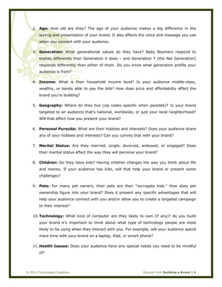  
© 2011 Cornucopia Creations Excerpt from Building a Brand | 4
2. Age: How old are they? The age of your audience makes a big difference in the
styling and presentation of your brand. It also affects the voice and message you use
when you connect with your audience.
3. Generation: What generational values do they have? Baby Boomers respond to
brands differently than Generation X does – and Generation Y (the Net Generation)
responds differently than either of them. Do you know what generation profile your
audience is from?
4. Income: What is their household income level? Is your audience middle-class,
wealthy, or barely able to pay the bills? How does price and affordability affect the
brand you’re building?
5. Geography: Where do they live (zip codes specific when possible)? Is your brand
targeted to an audience that’s national, worldwide, or just your local neighborhood?
Will that affect how you present your brand?
6. Personal Pursuits: What are their hobbies and interests? Does your audience share
any of your hobbies and interests? Can you convey that with your brand?
7. Marital Status: Are they married, single, divorced, widowed, or engaged? Does
their marital status affect the way they will perceive your brand?
8. Children: Do they have kids? Having children changes the way you think about life
and money. If your audience has kids, will that help your brand or present some
challenges?
9. Pets: For many pet owners, their pets are their “surrogate kids.” How does pet
ownership figure into your brand? Does it present any specific advantages that will
help your audience connect with you and/or allow you to create a targeted campaign
to their interest?
10. Technology: What kind of computer are they likely to own (if any)? As you build
your brand it’s important to think about what type of technology people are most
likely to be using when they interact with you. For example, will your audience spend
more time with your brand on a laptop, iPad, or smart phone?
11. Health Issues: Does your audience have any special needs you need to be mindful
of?
 