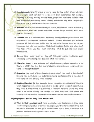  
© 2011 Cornucopia Creations Excerpt from Building a Brand | 5
12. Entertainment: What TV shows or movie types do they prefer? Which television
shows people watch can tell you a lot about their personalities. For example,
according to a study done by Mindset Media, people who watch the hit show “Mad
Men” are creative and socially liberal. Knowing what shows they watch can give you
clues about how to build a brand that they relate to.
13. Vehicles: What do they drive? Are they on starter, second-hand cars or do they buy
a new Cadillac every two years? What does this tell you (if anything) about what
they buy from you?
14. Internet: This is an important area! What blogs do they read? Is your audience avid
blog readers? Do they even know what a blog is? Knowing what blogs your audience
frequents will help give you insight into the topics that interest them so you can
incorporate that into your branding. What about Facebook, Twitter and other sites?
This helps inform you how much marketing effort to put into your digital
infrastructure.
15. Career: What career level are they at? Millennials eschew traditional, push
advertising and marketing. How does that affect your branding?
16. Education Level: Is your audience high school dropouts, college graduates, or do
they have a PhD? How does their level of education change the way you present your
brand and its sophistication?
17. Shopping: How much of their shopping is done online? How much is done locally?
Knowing how comfortable your audience is making purchases online is important if
your brand will have a heavy online presence.
18. Reading Material: Do they subscribe to any magazines or publications? Knowing
which magazines your audience subscribes to can be a great source of research. Are
they “Food & Wine” lovers or subscribers of “National Review”? Or are they more
likely to be found reading USA Today? TIP: most magazines have media kits
available on their websites that detail the demographics and lifestyle of their readers.
Psychographics: How Do They Think About Life?
19. What is their greatest fear? More specifically, what hesitations do they make
about buying your product or service? Developing your brand around something that
reduces or eliminates the fear your audience feels over a topic or situation is a
powerful means of attracting them to your brand.
 