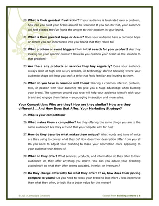  
© 2011 Cornucopia Creations Excerpt from Building a Brand | 6
20. What is their greatest frustration? If your audience is frustrated over a problem,
how can you build your brand around the solution? If you can do that, your audience
will feel excited they’ve found the answer to their problem in your brand.
21. What is their greatest hope or dream? Does your audience have a common hope
or dream you can incorporate into your brand that they relate to?
22. What problem or event triggers their initial search for your product? Are they
looking for your specific product? How can you position your brand as the solution to
that problem?
23. Are there any products or services they buy regularly? Does your audience
always shop at high-end luxury retailers, or technology stores? Knowing where your
audience shops will help you craft a style that feels familiar and inviting to them.
24. What do you have in common with them? Sharing a common interest, problem,
skill, or passion with your audience can give you a huge advantage when building
your brand. The common ground you have will help your audience identify with your
brand and engage them faster – encouraging interaction and more sales.
Your Competition: Who are they? How are they similar? How are they
different? …And How Does that Affect Your Marketing Strategy?
25. Who is your competition?
26. What makes them a competitor? Are they offering the same things you are to the
same audience? Are they a friend that you compete with for fun?
27. How do they describe what makes them unique? What words and tone of voice
are they using to convey what they do? How does their description differ from yours?
Do you need to adjust your branding to make your description more appealing to
your audience than theirs is?
28. What do they offer? What services, products, and information do they offer to their
audience? Do they offer anything you don’t? How can you adjust your branding
accordingly so what they offer seems outdated, inferior, or irrelevant?
29. Do they charge differently for what they offer? If so, how does their pricing
compare to yours? Do you need to tweak your brand to look more / less expensive
than what they offer, or look like a better value for the money?
 