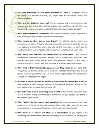  
© 2011 Cornucopia Creations Excerpt from Building a Brand | 7
30. Are they marketing to the same audience as you? If it appears they’re
marketing to a different audience, you might need to re-evaluate whom your
audience really is.
31. What are they better at than you? Take an objective look at their business, their
services, and their brand. What do they do better than you? How will that affect your
branding? Do you need to compensate for that weakness, or display it proudly?
32. What are you better at than them? Which of your strengths can you emphasize in
your branding to give yourself a competitive advantage?
33. What colors do they use in their brand? Pay attention to the colors your
competitors are using. If they’re all using similar color schemes, it could be because
your audience prefers those colors. You also want to make sure you don’t use the
exact same colors as a competitor and confuse your audience about who’s who.
34. How would you describe the design style of their brand? Is it modern,
conservative, traditional, futuristic, elegant, fun or funky? How does their style
compare with what you’ve learned about your audience’s tastes? Do you need to
adjust your style to connect with your audience at a deeper level than they do?
35. What kind of Internet marketing presence do they have? Do they seem to be
everywhere, or do they barely have a functional website? Does that make it easier
for you to launch your brand online, or more challenging? Do they offer online sales?
Through their Facebook Fan page?
36. Are they trying to attract an audience from a specific geographic area? Are
they targeting a local, regional, national, or international audience? Where do they
have gaps in their coverage that you could fill?
37. How active are they in promoting their brand? Is their brand a household name
in your industry, or has nobody heard of them? How can you position your brand as
the leader in your niche?
38. What “voice” do they use in their branding? Do they communicate with their
audience in a formal or informal manner? Does their style seem to be more
conversational or professional? How does that compare with your brand?
39. How much of a “threat” are they as a competitor? Do you expect to be
competing with them for the attention (or money) of your audience, or do they pose
 