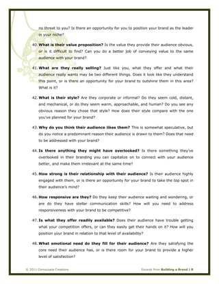  
© 2011 Cornucopia Creations Excerpt from Building a Brand | 8
no threat to you? Is there an opportunity for you to position your brand as the leader
in your niche?
40. What is their value proposition? Is the value they provide their audience obvious,
or is it difficult to find? Can you do a better job of conveying value to the same
audience with your brand?
41. What are they really selling? Just like you, what they offer and what their
audience really wants may be two different things. Does it look like they understand
this point, or is there an opportunity for your brand to outshine them in this area?
What is it?
42. What is their style? Are they corporate or informal? Do they seem cold, distant,
and mechanical, or do they seem warm, approachable, and human? Do you see any
obvious reason they chose that style? How does their style compare with the one
you’ve planned for your brand?
43. Why do you think their audience likes them? This is somewhat speculative, but
do you notice a predominant reason their audience is drawn to them? Does that need
to be addressed with your brand?
44. Is there anything they might have overlooked? Is there something they’ve
overlooked in their branding you can capitalize on to connect with your audience
better, and make them irrelevant at the same time?
45. How strong is their relationship with their audience? Is their audience highly
engaged with them, or is there an opportunity for your brand to take the top spot in
their audience’s mind?
46. How responsive are they? Do they keep their audience waiting and wondering, or
are do they have stellar communication skills? How will you need to address
responsiveness with your brand to be competitive?
47. Is what they offer readily available? Does their audience have trouble getting
what your competition offers, or can they easily get their hands on it? How will you
position your brand in relation to that level of availability?
48. What emotional need do they fill for their audience? Are they satisfying the
core need their audience has, or is there room for your brand to provide a higher
level of satisfaction?
 