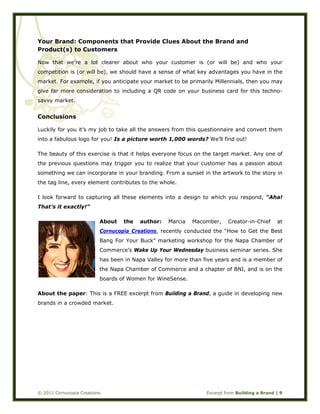  
© 2011 Cornucopia Creations Excerpt from Building a Brand | 9
Your Brand: Components that Provide Clues About the Brand and
Product(s) to Customers
Now that we’re a lot clearer about who your customer is (or will be) and who your
competition is (or will be), we should have a sense of what key advantages you have in the
market. For example, if you anticipate your market to be primarily Millennials, then you may
give far more consideration to including a QR code on your business card for this techno-
savvy market.
Conclusions
Luckily for you it’s my job to take all the answers from this questionnaire and convert them
into a fabulous logo for you! Is a picture worth 1,000 words? We’ll find out!
The beauty of this exercise is that it helps everyone focus on the target market. Any one of
the previous questions may trigger you to realize that your customer has a passion about
something we can incorporate in your branding. From a sunset in the artwork to the story in
the tag line, every element contributes to the whole.
I look forward to capturing all these elements into a design to which you respond, “Aha!
That’s it exactly!”
About the author: Marcia Macomber, Creator-in-Chief at
Cornucopia Creations, recently conducted the “How to Get the Best
Bang For Your Buck” marketing workshop for the Napa Chamber of
Commerce’s Wake Up Your Wednesday business seminar series. She
has been in Napa Valley for more than five years and is a member of
the Napa Chamber of Commerce and a chapter of BNI, and is on the
boards of Women for WineSense.
About the paper: This is a FREE excerpt from Building a Brand, a guide in developing new
brands in a crowded market.
 