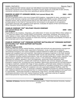 DANIEL C BUTLER III Resume, Page 3
duties, dispatched GSA vehicles valued over $56,000and reconciled maintenance documents.
Maintained inventories and reconciliation of property records valued over $750,000 of GSA vehicles;
maintained vehicles to ensure they were operating at optimal efficiency level.
MANCEN US ARMY FT LEONARD WOOD, Fort Leonard Wood, MO. 2002 – 2003
Operations NCOIC
Served as operations NCO in the Army’s largest NCO Academy; responsible for plans, operations and
training of the chemical, engineer and military police BNCOC and ANCOC courses, PLDC and Drill
Sergeant School, with an annual training load of over 5587 NCOS and 150 cadre. Served as the
principal adviser to the Chief of Training and the Commandant on all aspects of unit operation;
coordinated resources with installation level agencies; evaluated all aspects of Non-Commissioned
Officer Education School (NCOES) training.
CHARLIE COMPANY 795TH
MILITARY POLICE COMPANY
Fort Leonard Wood, MO. 2000 – 2002
Drill Sergeant
Responsible for the reception, integration, and soldierzation of newly recruited Military Police soldiers in
a 17 week One Station Unit Training (OUST) environment; supervised, monitored, and trained a 55-
soldier platoon on basic soldier skills and Military Police Advanced Individual Training. Evaluated and
counseled soldiers during the five phases of initial entry training; conducted accountability formation as
well as barracks and in-ranks inspections.
CHARLIE COMPANY 310th
FORWARD SUPPORT BATTALION/46th
FORWARD SUPPORT
BATTALION/710th
MAIN SUPPORT BATTALION
Fort Drum, NY. 1987 – 2000
Medical Treatment NCO
Supervised field and clinical medical facilities; assisted with technical and administrative management
of medical treatment facilities under supervision of physician, nurse, or physician’s assistant;
administered emergency and routine outpatient medical treatment to battle and no battle casualties;
assisted with outpatient care and treatment. Administered emergency treatment in the field; assisted
with outpatient and inpatient care; maintained health records and clinical files; assisted with nursing
care of patients including medical examinations; took and recorded temperature, pulse, respiration, and
blood pressure; applied and removed surgical, wound, or skin dressings; collected and prepared
specimens for analysis; assisted in clinic and dispensary; performed routine admission tests;
administered immunizations; assisted with treatment of patients with common diseases; provided
emergency medical care; surveyed and sorts casualties; determined requirements for and administered
emergency treatment; assisted with triage of mass casualties; performed duties related to emergency
care. Administered emergency and routine medical treatment to casualties including minor surgery and
IV fluid administration; assisted with outpatient care and supervised outpatient facilities under the
supervision of a physician, nurse, or physician’s assistant; established priorities for medical emergency
care; stabilized patients and accompanied them to medical facilities; provided guidance and supervision
to subordinates. Supervised activities in dispensaries, large clinics, and field medical services;
coordinated activities of clinic with medical treatment facility; supervised ordering of supplies;
determined personnel requirements; conducted training programs.
EDUCATION
Bachelor of Science, Business Administration/Criminal Justice, Trident International University, Cypress,
CA 2015
 