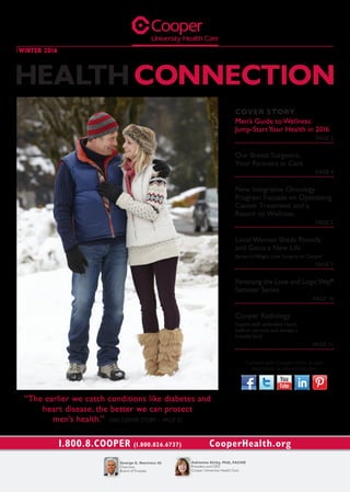 COVER STORY
Men’s Guide to Wellness:
Jump-StartYour Health in 2016
PAGE 2
Our Breast Surgeons:
Your Partners in Care
PAGE 4
New Integrative Oncology
Program Focuses on Optimizing
Cancer Treatment and a
Return to Wellness
PAGE 5
Local Woman Sheds Pounds
and Gains a New Life
BariatricWeight-Loss Surgery at Cooper
PAGE 7
Parenting the Love and LogicWay®
Seminar Series
PAGE 10
Cooper Radiology
Expert staff, extended hours,
walk-in services and always a
friendly face!
PAGE 11
“The earlier we catch conditions like diabetes and
heart disease, the better we can protect
men’s health.” (SEE COVER STORY – PAGE 2)
Connect with Cooper online at your
favorite social networking sites.
1.800.8.COOPER (1.800.826.6737)
HEALTH CONNECTION
WINTER 2016
Adrienne Kirby, PhD, FACHE
President and CEO
Cooper University Health Care
George E. Norcross III
Chairman
Board of Trustees
 