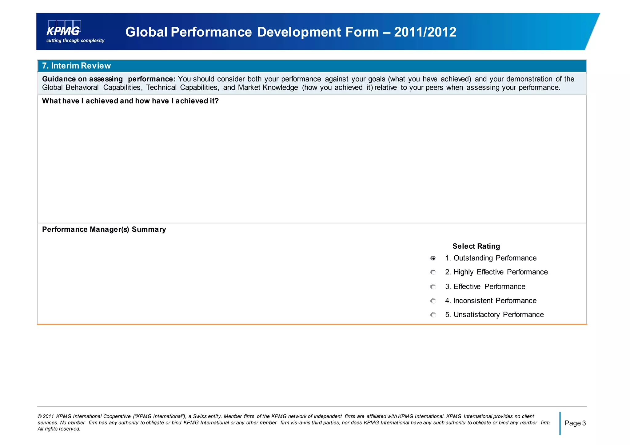 © 2011 KPMG International Cooperative (“KPMG International”), a Swiss entity. Member firms of the KPMG network of independent firms are affiliated with KPMG International. KPMG International provides no client
services. No member firm has any authority to obligate or bind KPMG International or any other member firm vis-à-vis third parties, nor does KPMG International have any such authority to obligate or bind any member firm.
All rights reserved.
Page 3
Global Performance Development Form – 2011/2012
7. Interim Review
Guidance on assessing performance: You should consider both your performance against your goals (what you have achieved) and your demonstration of the
Global Behavioral Capabilities, Technical Capabilities, and Market Knowledge (how you achieved it) relative to your peers when assessing your performance.
What have I achieved and how have I achieved it?
Performance Manager(s) Summary
Select Rating
1. Outstanding Performance
2. Highly Effective Performance
3. Effective Performance
4. Inconsistent Performance
5. Unsatisfactory Performance
 