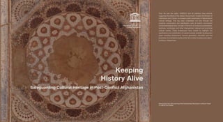 SafeguardingCulturalHeritageinPostConflictAfghanistan
KeepingHistoryAlive
Over the last ten years, UNESCO and its partners have actively
supported the efforts of the Afghan Government, notably the Ministry of
Information and Culture, to increase public awareness of Afghanistan’s
cultural heritage. This has been undertaken not only through the
practical conservation and stabilisation work at historic monuments
and archaeological sites, but also in the form of numerous publications,
seminars, workshops and other international, national and provincial
cultural events. These endeavours have looked to highlight the
significance and contribution of culture towards broader development
goals including employment, income generation, education and the
promotion of a cohesive society within the context of peace and nation-
building in Afghanistan.
Raw photos from 3D scanning of the Gawharshad Mausoleum ceiling in Herat
© UNESCO/ICONEM 
Keeping
History Alive
Safeguarding Cultural Heritage in Post-Conflict Afghanistan
United Nations
Educational, Scientiﬁc and
Cultural Organization
United Nations
Educational, Scientiﬁc and
Cultural Organization
 