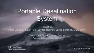 Portable Desalination
System
Project E3
Renn Darawali, Kevin Park, Leyden Recinos, Jacob Sanchez, & Mio Unno
Client: CleanSpark (Lauren Cwiklo)
Course Advisor: Jan Kleissl
 