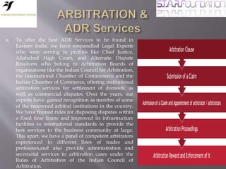  To offer the best ADR Services to be found in
Eastern India, we have empanelled Legal Experts
who were serving in profiles like Chief Justice,
Allahabad High Court, and Alternate Dispute
Resolvers who belong to Arbitration Boards of
organisations like the Indian Council for Arbitration,
the International Chamber of Commmerce and the
Indian Chamber of Commerce, offering institutional
arbitration services for settlement of domestic as
well as commercial disputes. Over the years, our
experts have gained recognition as membrs of some
of the renowned arbitral institutions in the country.
We have framed rules for disposing disputes within
a fixed time frame and improved its infrastructure
facilities to international standards to provide the
best services to the business community at large.
This apart, we have a panel of competent arbitrators
experienced in different lines of trades and
profession,and also provide administration and
secretarial services to arbitration cases under the
Rules of Arbitration of the Indian Council of
Arbitration.
 