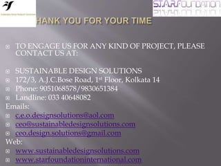  TO ENGAGE US FOR ANY KIND OF PROJECT, PLEASE
CONTACT US AT:
 SUSTAINABLE DESIGN SOLUTIONS
 172/3, A.J.C.Bose Road, 1st Floor, Kolkata 14
 Phone: 9051068578/9830651384
 Landline: 033 40648082
Emails:
 c.e.o.designsolutions@aol.com
 ceo@sustainabledesignsolutions.com
 ceo.design.solutions@gmail.com
Web:
 www.sustainabledesignsolutions.com
 www.starfoundationinternational.com
 