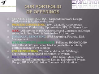  STRATEGY CONSULTING: Balanced Scorecard Design,
Deployment & Audits, end-to-end
 PROCESS CONSULTING: TPM, CBM, 5S, Autonomous
Maintenance, Productivity Optimisation, BPR, Six Sigma, Lean
 A.E.C.: All services in the Architecture and Construction Design
sector, including Green & Sustainable Architecture
 FINANCIAL REPORTING: IFRS Reporting, Financial Risk
Management
 SUSTAINABILITY ASSURANCE: Following ISO26000:2010,
AA1000 and GRI, your complete Corporate Responsibility
portfolio management solution
 CSR CONSULTING: We offer end-to-end CSR design,
deployment, training and assessment of system
 HRD / LEGAL CONSULTING: OD, Change Management,
Organisational Communication Design, Recruitment System
Design, HR ROI Optimistion;Commercial Arbitration
 