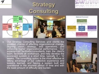 
 Our Strategy Consulting Services give clients the
greatest chance of affecting organizational change,
aligning vision, strategy, and operations, and
achieving higher organizational performance. Our
experienced facilitator/consultants train the client's
team, facilitate all workshops, and help develop the
scorecard system in a short time, typically 6 – 12
weeks. The consulting option is the most effective at
taking advantage of our collective experience and
lessons learned, and having a system built and
operational in the shortest period of time and with
the least amount of difficulty and burden.
 