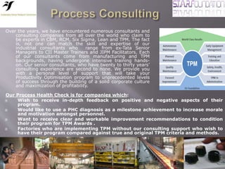 Our Process Health Check is for companies which:
 Wish to receive in-depth feedback on positive and negative aspects of their
program.
 Would like to use a PHC diagnosis as a milestone achievement to increase morale
and motivation amongst personnel.
 Want to receive clear and workable improvement recommendations to condition
their program for TPM Awards .
 Factories who are implementing TPM without our consulting support who wish to
have their program compared against true and original TPM criteria and methods.
Over the years, we have encountered numerous consultants and
consulting companies from all over the world who claim to
be experts in CBM, RCM, Six Sigma, Lean and TPM. The fact
is, not one can match the skill and expertise of our
industrial consultants who range from ex-Tata Senior
Managers to CII Master Trainers and JIPM Facilitators. Each
of our consultants come from manufacturing and TPM
backgrounds, having undergone intensive training hands-
on. Our senior consultants, who have twenty to thirty years’
consulting experience are second to none. We provide you
with a personal level of support that will take your
Productivity Optimisation program to unprecedented levels
of success through the building of a solid corporate culture
and maximization of profitability.
 