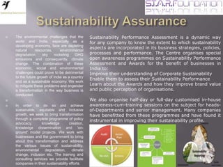  The environmental challenges that the
world and India, especially as a
developing economy, face are depleting
natural resources, environmental
degradation, sky rocketing GHG
emissions and consequently, climate
change. The combination of these
economic, social and environmental
challenges could prove to be detrimental
to the future growth of India as a country
and as a sustainable economy. We work
to mitigate these problems and engender
a transformation in the way business is
conducted.

 In order to do so and achieve
sustainable, equitable and inclusive
growth, we seek to bring transformation
through a complete programme of policy
advocacy, knowledge creation,
knowledge dissemination and 'on-
ground' model projects. We work with
businesses and the government to bring
about this transformation and address
the various issues of sustainability,
environmental degradation, climate
change, inclusion etc. The training and
consulting services we provide facilitate
companies in their sustainability efforts.
Sustainability Performance Assessment is a dynamic way
for any company to know the extent to which sustainability
aspects are incorporated in its business strategies, policies,
processes and performance. The Centre organises special
open awareness programmes on Sustainability Performance
Assessment and Awards for the benefit of businesses in
India to:
Improve their understanding of Corporate Sustainability
Enable them to assess their Sustainability Performance
Learn about the Awards and how they improve brand value
and public perception of organisations.
We also organise half-day or full-day customised in-house
awareness-cum-training sessions on the subject for heads-
of-Departments and senior management. Many companies
have benefitted from these programmes and have found it
instrumental in improving their sustainability profile.
 