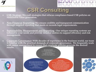  CSR Strategy: We craft strategies that refocus compliance-based CSR policies on
sustainable value generation.
 Non-Financial Reporting: We ensure credible and transparent communication
through targeted reporting that meets or exceeds legal requirements.
 Sustainability Measurement and Reporting : Our unique reporting systems are
tailored to your needs and provide detailed metrics to support efficiency and risk
management.
 Corporate Governance: With decades of experience in the business world, our team
is familiar with the practical demands of corporate governance. We frequently work
with senior management to ensure that corporate policies generate the desired
results.
 