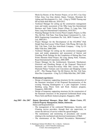 Jl. Bandengan Selatan 84A Blok C No. 4, Jakarta – Indonesia
Mobile phone: +6281574262863 (Indonesia)
E-mail: chen.surian@gmail.com
3/6
Mock-Up Rooms of the Premier Project, at Lot D13, Cau Giay
Urban Area, Cau Giay district, Hanoi, Vietnam, Mountain for
Aiding and Development Co., Ltd – Công ty TNHH Thương mại
Hỗ trợ Kiến thiết Miền núi, 2010-2012.
- Technical Manager for setting up the construction management
team and tender assessment of the 90ha Lang Son International
Business and Trade Centre Project (Phase 1), Lạng Sơn, Việt
Nam, Lang Son International Corporation, 2010-2011.
- Planning Manager for the Crowne Plaza Complex Project, Le Đức
Tho, Hà Nội, Việt Nam, Tran Hong Quan Commercial Co., Ltd.,
BON Engineering Consultants Pte. Ltd., BON Vietnam JV, Co.,
Ltd, 2009-2011.
- Project Manager for the Development of the 652,409m2
Park
Height Nam Son Luxury Villas Project, Tiền Phong, Mê Linh, Hà
Nội, Việt Nam, Vinh Son Joint-Stock Company – Công Ty Cổ
Phần Vĩnh Sơn, 2008-2009.
- Technical Manager for setting up the construction management
team and tender preparation and assessment of Interior and
Finishing Work Package for the Completion of Halong Bay Four
Points Sheraton Hotel Project, Ha Long, Quang Ninh, Vietnam,
Royal International Corporation, 2008-2009.
- Project Manager for the Architectural, Structural, Mechanical,
Electrical and Plumbing Design of the Proposed Three-level-
basement and Twenty-five-storey Hiền Đức Luxury Hotel –
Diamond Palace Vietnam cum Convention and Shopping Centre
at D7 – Phú Thượng Ward, Tây Hồ District, Hà Nội, Việt Nam,
Hien Duc Corporation – Công Ty Cổ Phần Hiền Đức, 2007-2008.
Professional experiences:
- Design of temporary supporting structures for the construction of
the basement structures of the Proposed Reconstruction of the
existing Nanyang Kindergarten to a part single/part 2-storey
Building using Plaxis Soils and Rock Analysis program,
Singapore, 2008-2009.
- Design of temporary supporting structures for the construction of
the basement structures of the proposed Guillemard Road using
Plaxis Soils and Rock Analysis program, Singapore, 2008.
Aug 2005 – Dec 2007 Deputy Operational Manager, Mega Mall – Batam Centre, PT.
Federal Property Management, Batam, Indonesia.
Duties and Responsibilities:
- The management of the contracted Maintenance, Security, and
Cleaning service providers, through their site supervisors, to
ensure the delivery of service within the agreed budgets.
- The maintenance and monitoring of procedures and records
relating to the mechanical and electrical maintenance of Mall.
- The maintenance of the ‘Planned Preventative Maintenance’
 