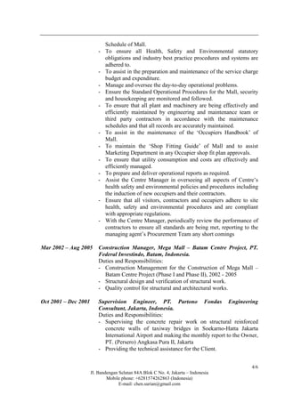 Jl. Bandengan Selatan 84A Blok C No. 4, Jakarta – Indonesia
Mobile phone: +6281574262863 (Indonesia)
E-mail: chen.surian@gmail.com
4/6
Schedule of Mall.
- To ensure all Health, Safety and Environmental statutory
obligations and industry best practice procedures and systems are
adhered to.
- To assist in the preparation and maintenance of the service charge
budget and expenditure.
- Manage and oversee the day-to-day operational problems.
- Ensure the Standard Operational Procedures for the Mall, security
and housekeeping are monitored and followed.
- To ensure that all plant and machinery are being effectively and
efficiently maintained by engineering and maintenance team or
third party contractors in accordance with the maintenance
schedules and that all records are accurately maintained.
- To assist in the maintenance of the ‘Occupiers Handbook’ of
Mall.
- To maintain the ‘Shop Fitting Guide’ of Mall and to assist
Marketing Department in any Occupier shop fit plan approvals.
- To ensure that utility consumption and costs are effectively and
efficiently managed.
- To prepare and deliver operational reports as required.
- Assist the Centre Manager in overseeing all aspects of Centre’s
health safety and environmental policies and procedures including
the induction of new occupiers and their contractors.
- Ensure that all visitors, contractors and occupiers adhere to site
health, safety and environmental procedures and are compliant
with appropriate regulations.
- With the Centre Manager, periodically review the performance of
contractors to ensure all standards are being met, reporting to the
managing agent’s Procurement Team any short comings
Mar 2002 – Aug 2005 Construction Manager, Mega Mall – Batam Centre Project, PT.
Federal Investindo, Batam, Indonesia.
Duties and Responsibilities:
- Construction Management for the Construction of Mega Mall –
Batam Centre Project (Phase I and Phase II), 2002 - 2005
- Structural design and verification of structural work.
- Quality control for structural and architectural works.
Oct 2001 – Dec 2001 Supervision Engineer, PT. Partono Fondas Engineering
Consultant, Jakarta, Indonesia.
Duties and Responsibilities:
- Supervising the concrete repair work on structural reinforced
concrete walls of taxiway bridges in Soekarno-Hatta Jakarta
International Airport and making the monthly report to the Owner,
PT. (Persero) Angkasa Pura II, Jakarta
- Providing the technical assistance for the Client.
 