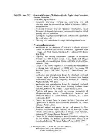 Jl. Bandengan Selatan 84A Blok C No. 4, Jakarta – Indonesia
Mobile phone: +6281574262863 (Indonesia)
E-mail: chen.surian@gmail.com
5/6
Oct 1996 – Jan 2001 Structural Engineer, PT. Partono Fondas Engineering Consultant,
Jakarta, Indonesia.
Duties and Responsibilities:
- Designing, analysing, verifying and supervising civil and
structural work for commercial and industrial buildings, bridges,
and foundations.
- Producing technical proposal, technical specification, tender
document, design calculation report, construction drawing, bill of
quantity and cost estimation.
- Solving and judging structural problems and questions occurred at
the construction site.
- Checking over construction drawings for issuing to constructor.
Professional experiences:
- Verification of the adequacy of structural reinforced concrete
frames for relocation of Escalators in Matahari Department Store
– Mega Mall Pluit, Jakarta, Indonesia, PT. Matahari Putra Prima
Tbk, 2001.
- Preparing and editing fundamental concepts of Indonesian
concrete and steel bridges design codes, Roads and Bridges
Network Development Project, Ministry of Public Work’s Office,
Indonesia, 2000.
- Design for the HFO storage tank’s reinforced concrete foundation
(a storage tank with capacity of 35000 m3
), The Marine Oil
Terminal Project, Poti-Tbilisi, Georgia, PT. Istana Karang Laut,
2000.
- Verification and strengthening design for structural reinforced
concrete walls of taxiway bridges in Soekarno-Hatta Jakarta
International Airport Centre, Tangerang, Indonesia, PT. (Persero)
Angkasa Pura II, 1999-2000.
- Verification and strengthening design for structural reinforced
concrete beams of the Palm Fruit’s Loading Platform, South
Sumatera, Indonesia, PT. Hindoli - Cargill Indonesia, 1999.
- Analysis and design for reinforced concrete foundations of
telecommunication towers, Trans-Sulawesi Expansion and
Extension Project in Luwuk-Ambon, Indonesia, PT. Alcatel
Enkomindo, 1998.
- Design for cement factory’s related facilities, Extension and
Optimization II Project, South Sumatera, Indonesia, PT. Semen
Baturaja (Persero), 1997.
- Structural analysis and design for the coal storage (a 30m-
diameter steel-framed dome structure) of the Baturaja Cement
Factory, Extension and Optimization II Project, South Sumatera,
Indonesia, PT. Semen Baturaja (Persero), 1997.
- Design for the reinforced concrete water channel and analysis for
the soil stability, The Kuranji Hydro Power Plant Project, West
Sumatera, Indonesia, PT. Semen Padang (Persero), 1996-1997.
 