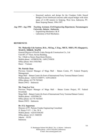 Jl. Bandengan Selatan 84A Blok C No. 4, Jakarta – Indonesia
Mobile phone: +6281574262863 (Indonesia)
E-mail: chen.surian@gmail.com
6/6
- Structural analysis and design for the Cisadane Cable Stayed
Bridges (Twin reinforced concrete cable stayed bridges with main
spans of 2×100 meters) in Serpong, West Java, Indonesia, PT.
Bumi Serpong Damai, 1996-1997.
Aug 1995 - Aug 1996 Teaching Assistant, Civil Engineering Department, Tarumanagara
University, Jakarta - Indonesia.
- Engineering Mechanics I & II
- Laboratory of Soil Mechanics
REFERENCES
Mr. Mahardjo Lila Santoso, B.Sc., M.Eng., C.Eng., MICE, MIES, PE (Singapore),
MASCE, MHKIE, MAPM
General Director of Pacific Links Design & Construction Co., Ltd
Unit 607, 6th
Floor, Savina Building,
No. 1 Dinh Le Street, Hoan Kiem District,
Mobile phone: +6590030196; +84912749858
Office phone: 84-4 39367063
Hanoi – Vietnam
Mr. Patrick Chan
Previous General Manager of Mega Mall – Batam Centre, PT. Federal Property
Management
Mega Mall – Batam Centre (In front of International Ferry Terminal Batam Centre)
Mobile phone: +6281213388977; +6591228634
Office phone: 62-778 7033683
Batam 29432 – Indonesia
Mr. Tong Lee Yew
Previous Project Manager of Mega Mall – Batam Centre Project, PT. Federal
Investindo.
Mega Mall – Batam Centre (In front of International Ferry Terminal Batam Centre)
Mobile phone: +6592996124
Office phone: 62-778 7033683
Batam 29432 – Indonesia
Dr. F.X. Supartono
Director of PT. Partono Fondas Engineering Consultant
Jl. Petojo V.I.Y - 1 No. 30 A
Mobile phone: +628161856385
Office phone: 62-21 3448520
Jakarta – 10150
Indonesia
 