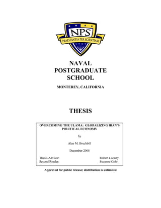 NAVAL
POSTGRADUATE
SCHOOL
MONTEREY, CALIFORNIA
THESIS
Approved for public release; distribution is unlimited
OVERCOMING THE ULAMA: GLOBALIZING IRAN’S
POLITICAL ECONOMY
by
Alan M. Brechbill
December 2008
Thesis Advisor: Robert Looney
Second Reader: Suzanne Gehri
 