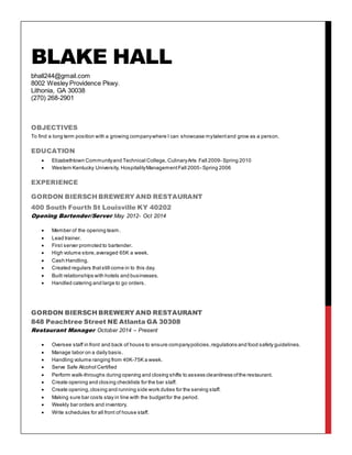 BLAKE HALL
bhall244@gmail.com
8002 Wesley Providence Pkwy.
Lithonia, GA 30038
(270) 268-2901
OBJECTIVES
To find a long term position with a growing companywhere I can showcase mytalentand grow as a person.
EDUCATION
 Elizabethtown Communityand Technical College, CulinaryArts Fall 2009- Spring 2010
 Western Kentucky University, HospitalityManagementFall 2005- Spring 2006
EXPERIENCE
GORDON BIERSCH BREWERY AND RESTAURANT
400 South Fourth St Louisville KY 40202
Opening Bartender/Server May 2012- Oct 2014
 Member of the opening team.
 Lead trainer.
 First server promoted to bartender.
 High volume store,averaged 65K a week.
 Cash Handling.
 Created regulars thatstill come in to this day.
 Built relationships with hotels and businesses.
 Handled catering and large to go orders.
GORDON BIERSCH BREWERY AND RESTAURANT
848 Peachtree Street NE Atlanta GA 30308
Restaurant Manager October 2014 – Present
 Oversee staff in front and back of house to ensure companypolicies,regulations and food safety guidelines.
 Manage labor on a daily basis.
 Handling volume ranging from 40K-75K a week.
 Serve Safe Alcohol Certified
 Perform walk-throughs during opening and closing shifts to assess cleanliness ofthe restaurant.
 Create opening and closing checklists for the bar staff.
 Create opening,closing and running side work duties for the serving staff.
 Making sure bar costs stay in line with the budgetfor the period.
 Weekly bar orders and inventory.
 Write schedules for all front of house staff.
 