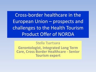 Cross-border healthcare in the
European Union – prospects and
challenges to the Health Tourism
Product Offer of NORDA
Stella Tsartsara
Gerontologist, Integrated Long Term
Care, Cross Border Healthcare - Senior
Tourism expert
 