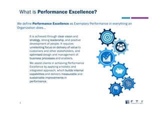 1
What is Performance Excellence?
It is achieved through clear vision and
strategy, strong leadership, and positive
development of people. It requires
unrelenting focus on delivery of value to
customers and other stakeholders, and
optimised design and management of
business processes and enablers.
We assist clients in achieving Performance
Excellence by applying a holistic and
integrated approach, which builds internal
capabilities and delivers measurable and
sustainable improvements in
performance.
We define Performance Excellence as Exemplary Performance in everything an
Organization does...
 
