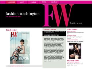 fashion washington
HOMEPAGE ABOUT PLACES RATES CONTACT
Together at last.
THE WASHINGTON POST
first issue
WHERE CAN I GET AN ISSUE?TAGS:
CULTURE COUTURE
Cocktail clothes takes a fantastic voyage via
out-of-Africa patterns,
exotic beaded detaling and hues
as sizzling as a Marrakech night
Phasellus nisl. Mauris congue nunc id ante.
Morbi viverra, tellus laoreet sodales gravida,
nulla eros tempor tellus, in dignissim nulla
justo in pede. Phasellus fermentum magna
at tortor. Proin nibh. Praesent tincidunt,
orci eu tristique dignissim, lacus ante
laoreet velit, non cursus ante risus vel
mauris. Integer tincidunt quam nec neque
porttitor lacinia. Pellentesque turpis metus,
egestas sit amet, euismod ac, commodo at,
orci. Curabitur sapien diam, pulvinar vitae,
venenatis ac, fringilla eu, odio. Phasellus
eros ipsum, tristique a, tincidunt quis,
scelerisque sit amet, ipsum. Duis ipsum.
Cras lobortis egestas odio. Vestibulum ac
dolor id augue pulvinar consequat. Class
aptent taciti sociosqu ad litora torquent per
conubia nostra, per inceptos himenaeos.
Quisque sit amet odio. Quisque pulvinar
augue vel pede
OTHER STORIES
BARHEYS CO-OPT
Simon Doonan on his hautestore and
book
FEMININE CHARM
Chevy Chase gets Nanette Lepore
boutique
DIPLOMATIC MISSIONS
Parties where charity and style reign
PHOTO GALLERIES
Phasellus nisl. Mauris congue nunc
id ante. Morbi viverra
RESTAURANTE OPENING
 