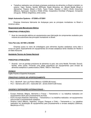 2
 Trabalhos realizados nas principais empresas produtoras de alimentos no Brasil e também no
exterior. Vigor, Socôco, Itambé, BRFoods, Quatá Alimentos, etc. (Brasil) Nestlé (Brasil e
Alemanha), Pepsico (Brasil e EUA), Tyson Foods, Steuben e Gehl´s (EUA) Coca-Cola
(México), Agrosuper, Coprole e Watts (Chile), Cooperativa Chortitzer (Paraguai), Conaprole
(Uruguai), Williner (Argentina), entre outras.
Delphi Automotive Systems – 07/2000 a 07/2001
Empresa Americana fabricante de Autopeças para as principais montadoras no Brasil e
América Latina.
Responsável pela Manutenção Elétrica
PRINCIPAIS ATRIBUIÇÕES:
* Atuei da manutenção elétrica em equipamentos para fabricação de componentes acabados para
motores de automóveis das principais montadoras no Brasil.
Tetra Pak Ltda. 04/1995 a 06/2000
Empresa sueca no ramo de embalagens para alimentos líquidos assépticos como leite e
sucos em geral. Especialmente em equipamentos de envase assépticos tendo residido em Recife e
em Belo Horizonte.
Assistente Técnico de Campo Nacional
PRINCIPAIS ATRIBUIÇÕES:
* Atuando com as grandes produtoras de alimentos no país, tais como Nestlé, Parmalat, Sococô,
Itambé, entre outras. Firmando uma sólida experiência em equipamentos para envase de
alimentos assépticos e pasteurizados (TBA/8, TBA/3 e Tetra Rex).
IDIOMAS
Inglês Fluente e Espanhol Avançado.
PRINCIPAIS CURSOS DE APERFEIÇOAMENTO
 PLC – Beckhoff - San Luis Potosí (México) 12/2009 (80 horas)
 PLC – Siemens (S5 e S7) – Gainsville GA – (EUA) 03/2010 (80 horas)
VIAGENS E EXPOSIÇÕES INTERNACIONAIS –
 Europa (Holanda, Bélgica, Alemanha e França – Treinamento e / ou trabalhos realizados em
equipamentos Stork para processamento de Aves.
 EUA e Europa (Holanda e Alemanha) - Treinamento e / ou trabalhos realizados em equipamentos
para envase e processamento asséptico.
 América Latina (México, Argentina, Uruguai, Paraguai e Chile) – Treinamento e / ou trabalhos
realizados em atualização de equipamentos para processamento e envase asséptico (Elétricos,
Mecânicos e PLC).
 