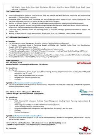 ~ SAP, Oracle, Epicor, Scala, Orion, Afsys, Manhattan, JDA, Infor, Retail Pro, Micros, MRSM, Oracle Retail, Focus,
Peachtree, Quick Books.
CORE COMPETENCIES
• Directing/Managing the resources from within the dept. and external dept while designing, suggesting, and implementing
appropriate I.T. Solution for the customer.
• Developing project baselines while monitoring and controlling projects with respect to cost, resource deployment, time
over-runs and quality compliance to ensure satisfactory execution of projects.
• Working on different (DePICT, ACE, PRISM) Project Management Methodologies in various corporate environment.
• Designing new systems in business operations entailing mapping and studying the workflow to design solutions, ensuring
adherence to the business guidelines and enhance the competitive image.
• Conducting project feasibility studies and preparing reports to assess the viability & growth opportunities for projects and
business lines.
• Working for many verticals such as Retail, Finance, Supply chain, VOIP, I.T. Ecommerce, Omni Channel fulfilment.
KEY CONSULTANCY ASSIGNMENTS
As Consultant:
• Civil Building Information Management (Providing Internet / Satellite / Intercoms Solutions)
• I.T. Telecom Consultation, World of Tomorrow (Kuwait), ICallGlobe (UK), Vocalinkz. (India), Share Point Axis-Solutions
(Kuwait) & ERP WMS Modern Home (Qatar)
• Provided Consultancy Services in the field of Software Development Requirements
• Provided Consultancy Services in the field of I.T. Telecom Infrastructure including WiMax, 3G, Soft switching & SIP Server
• Provided path to achieve Balance Score Card (Vocalinkz)
• Designed, Developed, Tested, Implemented data accumulation for Americana Foods. Advised on ERP selection methodology
• Developed Software for automated FX Currency Trading using MT4 platform
WORK EXPERIENCE
Since Jan’15 with Oracle
Manager Technical Consultancy (Retail Solutions EMEA Region)
Key Result Areas:
• Carrying out:
o Oracle Commerce, Stores, Supply Chain, Merchandising, Planning & Optimization, Retail Analytics, Retail CRM, SOA
Middleware POC to Clients.
o Help Clients recognize the value of solutions.
o Define KPIs for clients to recognize ROI
o Pre-Sales
Highlights: (refer to annexure for IT consultancy firms)
• Successfully delivered value of solution to Panda in Saudi, help define KPIs for ROI to Drees, POC for Mobile POS payment
solutions for Al-Ghanim Kuwait
Since Mar’11 to Dec’14 with Logcubes - Manhattan
Technical Manager – Business Consultant (Supply Chain)
Key Result Areas:
• Carrying out:
o WMS, Financial/ HR Integration Technical Project Management including Project Planning, Implementation &
Execution
o WMS Integration with Financial ERP and Different Inventory Systems
o Technical Configurations of Manhattan WMS
o Comprehensive database management and migration from Oracle to SQL and vice versa
o Pre-Sales
o Business Development
Highlights: (refer to annexure for IT consultancy firms)
• Successfully involved in the project of P&G at Jordan and implemented IT warehouse management, infrastructure & security
-ERP as turn-key projects
Feb’10 to Mar’11 with Axis-Solutions - (I.T. Subsidiary of Kuwait & Gulf Links[KGL]), Kuwait
Lead ERP/ IT Implementation Consultant Enterprise Solutions Department
Key Customers:
 