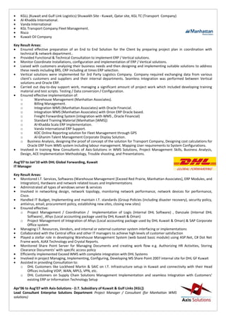 • KGLL (Kuwait and Gulf Link Logistics) Shuwaikh Site - Kuwait, Qatar site, KGL TC (Transport Company)
• Al-Khadda International.
• Vanda International
• KGL Transport Company Fleet Management.
• Risco
• Kuwait Oil Company
Key Result Areas:
• Ensured effective preparation of an End to End Solution for the Client by preparing project plan in coordination with
technical & network department..
• Provided Functional & Technical Consultation to implement ERP / Vertical solutions.
• Monitor Coordinate Installations, configuration and implementation of ERP / Vertical solutions.
• Liaised with customers analyzing their business needs and then designing and implementing suitable solutions to address
these needs including BRS, CRP including at times ERP selection.
• Vertical solutions were implemented for 3rd Party Logistics Company. Company required exchanging data from various
client’s customers and suppliers and their internal departments. Seamless Integration was performed between Vertical
solutions and Oracle ERP.
• Carried out day-to-day support work, managing a significant amount of project work which included developing training
material and test scripts. Testing / Data conversion / Configuration.
• Ensured effective implementation of:
o Warehouse Management (Manhattan Associates).
o Billing Management.
o Integration WMS (Manhattan Associates) with Oracle Financial.
o Integration WMS (Manhattan Associates) with Orion ERP Oracle based.
o Freight Forwarding System (integration with WMS , Oracle Financial)
o Standard Training Material (Manhattan [WMS])
o Al-Khadda Scala ERP Implementation.
o Vanda International ERP Support.
o KOC Online Reporting solution for Fleet Management through GPS
o Al-Ghanim Talent Management Corporate Display Solution.
o Business Analysis, designing the proof of concept of the solution for Transport Company, Designing cost calculations for
Oracle ERP from WMS system including labour management. Mapping User requirements to System Configurations.
• Involved in training New Consultants of Axis-Solutions in WMS Solutions, Project Management Skills, Business Analysis,
Design, ACE Implementation Methodology, Trouble shooting, and Presentations.
Aug’07 to Jan’10 with DHL Global Forwarding, Kuwait
IT Manager
Key Result Areas:
• Monitored I.T. Services, Softwares (Warehouse Management [Exceed Red Prairie, Manhattan Associates], ERP Modules, and
Integration), Hardware and network related Issues and Implementations
• Administrated all types of windows server & services
• Involved in networking design, network topology, monitoring network performance, network devices for performance,
Cisco.
• Handled IT Budget, Implementing and maintain I.T. standards (Group Policies (including disaster recovery), security policy,
antivirus, email, procurement policy, establishing new sites, closing new sites)
• Ensured effective:
o Project Management / Coordination / Implementation of Logis (Internal DHL Software) , Danzsale (Internal DHL
Software) , Afsys (Local accounting package used by DHL Kuwait & Oman)
o Project Management of Integration of Afsys (Local accounting package used by DHL Kuwait & Oman) & SAP Corporate
Office system
• Managing I.T. Resources, Vendors, and internal or external customer system interfacing or implementations
• Collaborated with the Central office and other IT managers to achieve high levels of customer satisfaction
• Played a stellar role in developing Warehouse Management System (web based basic module) using ASP.Net, C# Dot Net
Frame work, AJAX Technology and Crystal Reports.
• Monitored Share Point Server for Managing Documents and creating work flow e.g. Authorizing HR Activities, Storing
Clearance Documents’ with specific access policy
• Efficiently implemented Exceed WMS with complete integration with DHL Systems
• Involved in project Managing, Implementing, Configuring, Developing MS Share Point 2007 internal site for DHL GF Kuwait
• Assisted in providing Consultation to:
o DHL Customers like Lockheed Martin & SAIC on I.T. Infrastructure setup in Kuwait and connectivity with their Head
Offices including VOIP, WAN, MPLS, VPN, etc.
o DHL Customers on Supply Chain Solutions Management Implementation and seamless Integration with Customers’
existing ERP or Information Technology Setup
Apr’06 to Aug’07 with Axis-Solutions - (I.T. Subsidiary of Kuwait & Gulf Links [KGL])
Lead Consultant Enterprise Solutions Department Project Manager / Consultant (for Manhattan WMS
solutions)
 