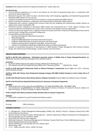 Customers: KGLL (Kuwait and Gulf Link Logistics) Shuwaikh Site - Kuwait, Qatar site
Key Result Areas:
• Ensured effective preparation of an end to end Solution for the Client by preparing project plan in coordination with
technical & network department
• Monitored resources from within the dept. and external dept. while designing, suggesting, and implementing appropriate
Manhattan WMS solution for the customer
• Involved in providing Functional & Technical Consultation to implement Manhattan WMS solutions.
• Monitor Coordinate Installations, configuration and implementation of Manhattan WMS solutions.
• Collaborated with customers analysing their business needs and then designing and implementing suitable solutions to
address these needs including BRS, CRP
• Performed seamless integration as Manhattan WMS solution was implemented for 3rd
Party Logistics Company, they
required sending and receiving files from various client’s customers and suppliers and their departments
• Carried out day-to-day support work, a significant amount of project work which comprised of developing training material
and test scripts. Testing/ Data conversion/ Configuration
• Ensured effective implementation of:
o Warehouse Management (Manhattan Associates).
o Billing Management.
o Integration WMS (Manhattan Associates) with Oracle Financial.
o Integration WMS (Manhattan Associates) with Orion ERP Oracle based.
o Freight Forwarding System (integration with WMS , Oracle Financial)
o Standard Training Material (Manhattan [WMS] & Navis[Terminal Operating System])
• Assisted in training New Consultants of Axis-Solutions in WMS Solutions, Project Management Skills, Business Analysis,
Design, ACE Implementation Methodology, Trouble shooting, and Presentations
PREVIOUS WORK EXPERIENCE
Sep’05 to Mar’06 with Logistixware - (Manhattan Associates partner in Middle East) as Project Manager/Consultant (for
Manhattan Associates Warehouse Management for Windows System)
Customers:
• AL Shirawi (Global Shipping and Logistics [Having 1 Million SQ FT Warehouse) U.A.E.
• KGLL (Kuwait and Gulf Link Logistics [Having 3 Million SQ FT Warehouse]) Mina Abdullah Site - Kuwait
Jun‘03 to Jul’05 with Retail Professionals, Dubai as Software Developer / Implementer Branch Office of a P.O.S. / Inventory
Control Solutions Provider
Apr‘00 to Jul’03 with Thomas Cook Al-Rostamani Exchange Company (ISO 9002 Certified Company in U.A.E.), Dubai UAE as IT
Executive
Jan’00 to Mar’00 with Cranium International, Dubai as Software Consultant A Branch Office of a Software House in Pakistan
Sep’97 to Dec’99 with Zero Datasoft (Al-Bassam) (K.S.A.), Dammam as Computer Programmer
Highlights:
• Major project done at Zero data soft was MODAQIQ AL ‘AT TAAM (DECEMBER 1998 – DECEMBER 1999)
• List of Customers using MODAQIQ AL ‘AT TAAM : Abdul Wahed Furniture, Al- Bassam, Al- Jazirah, Al- Harbi, Al –Qathani, Al-
Kadi Tent Factory, Al- Kadi Truck Body, Al- Qathani Ready Mix
Jul’95 to Aug’97 with Infinity Computers (India), Mumbai India as Computer Programmer
Highlight:
• Successfully completed 3 successful professional software projects
CERTIFICATION
Pursuing PMP Certification
TECHNICAL PURVIEW
• I.T. Management / Project Management Methodologies (PRISM, ACE, DePICT)/ Telecom / Network Infrastructure/ ERP/
Vertical Solutions Consultancy
• Business Analysis Or System Analysis, DB Management, Software Engineering, Software Development and Management,
Data warehousing, ETL, ELT, Architect, Design
• Oracle SOA/ SAP / MS AX / ERP Integration
• Manhattan Associate’s Warehouse Management for Windows / Exceed / Red Prairie / Oracle WMS (Implementation)
• Retail Pro(Implementation & Customization)
• MS SQL SERVER (6,6,5,7,2k,2k5,2k8), SSIS, DTS, Hadoop, Spark
• MS Exchange , SAN
• C, C++ , Delphi, Java ADF, FoxPro , ASP(x) / C#, Scala
 