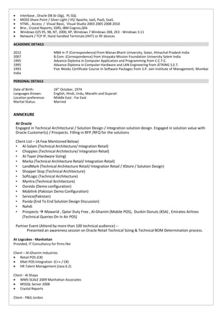 • Interbase , Oracle DB (6-10g), PL SQL
• MOSS Share Point / Silver Light / IIS/ Apache, IaaS, PaaS, SaaS.
• HTML , Access / Visual Basic, Visual Studio 2003 2005 2008 2010
• Brio , Crystal Reports, SSRS, IBM Cognos,Qlik
• Windows O/S 95, 98, NT, 2000, XP, Windows 7 Windows 2K8, 2K3 - Windows 3.11
• Network / TCP IP, Hand handled Terminals (HHT) or RF devices
ACADEMIC DETAILS
2012 MBA in IT (Correspondence) from Manav Bharti University, Solan, Himachal Pradesh India
2007 B.Com. (Correspondence) from Vinayaka Mission Foundation University Salem India
1995 Advance Diploma in Computer Application and Programming from C.C.T.C.
1995 Advance Diploma in Computer Hardware and LAN Engineering from JETKING S.E.T.
1993 Five Weeks Certificate Course In Software Packages from S.P. Jain Institute of Management, Mumbai
India
PERSONAL DETAILS
Date of Birth: 24th
October, 1974
Languages Known: English, Hindi, Urdu, Marathi and Gujarati
Location preference: Middle East - Far East
Marital Status: Married
ANNEXURE
At Oracle
Engaged in Technical Architectural / Solution Design / Integration solution design. Engaged in solution value with
Oracle Customer(s) / Prospects. Filling in RFP /RFQ for the solutions
Client List – (A Few Mentioned Below)
• Al-Salam (Technical Architecture/ Integration Retail)
• Choppies (Technical Architecture/ Integration Retail)
• Al-Tayer (Hardware Sizing)
• Marka (Technical Architecture Retail/ Integration Retail)
• LandMark (Technical Architecture Retail/ Integration Retail / XStore / Solution Design)
• Shopper Stop (Technical Architecture)
• SoftLogic (Technical Architecture)
• Myntra (Technical Architecture)
• Ooredo (Demo configuration)
• Mobilink (Pakistan Demo Configuration)
• Service(Pakistan)
• Panda (End To End Solution Design Discussion)
• Nahdi
• Prospects  Mawarid , Qatar Duty Free , Al-Ghanim (Mobile POS), Dunkin Donuts (KSA) , Emirates Airlines
(Technical Queries On In Air POS)
Partner Event (Attend by more than 100 technical audience) --
Presented an awareness session on Oracle Retail Technical Sizing & Technical BOM Determination process.
At Logcubes - Manhattan
Provided, IT Consultancy for firms like
Client – Al-Ghanim Industries
• Retail POS (C#)
• KNet POS Integration (C++ / C#)
• HR Talent Management (Java 6.2)
Client - Al Shaya
• WMS SCALE 2009 Manhattan Associates
• MSSQL Server 2008
• Crystal Reports
Client - P&G Jordon
 
