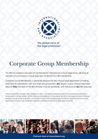 Corporate Group Membership 
The IBA has created a new class of membership for international in-house legal teams, allowing all 
members of a company’s in-house legal team to benefit from IBA membership. 
Corporate Group Membership is specifically designed for the in-house legal department of leading, 
international corporations: with one single annual payment, ALL lawyers in your in-house legal team 
become FULL members of the IBA wherever they are worldwide, with full access to ALL IBA resources. 
The International Bar Association (IBA), established in 1947, is the world’s leading organisation of international legal practitioners, 
bar associations and law societies. The IBA influences the development of international law reform and shapes the future of the legal 
profession throughout the world. With a membership of over 55,000 individual lawyers and 206 bar associations and law societies 
spanning all continents, it has considerable expertise in providing assistance to the global legal community. 
Find out more at www.ibanet.org 
 