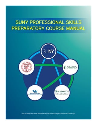 SUNY PROFESSIONAL SKILLS
PREPARATORY COURSE MANUAL
This document was made possible by a grant from Carnegie Corporation of New York.
 