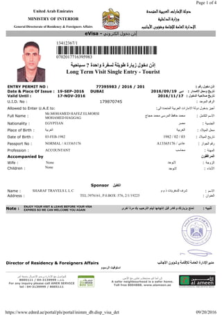United Arab Emirates ‫د‬‫د‬‫د‬‫د‬‫و‬‫و‬‫و‬‫و‬‫ﻟ‬‫ﻟ‬‫ﻟ‬‫ﻟ‬‫ﺔ‬‫ﺔ‬‫ﺔ‬‫ﺔ‬‫ا‬‫ا‬‫ا‬‫ا‬‫ﻹ‬‫ﻹ‬‫ﻹ‬‫ﻹ‬‫ﻣ‬‫ﻣ‬‫ﻣ‬‫ﻣ‬‫ﺎ‬‫ﺎ‬‫ﺎ‬‫ﺎ‬‫ر‬‫ر‬‫ر‬‫ر‬‫ا‬‫ا‬‫ا‬‫ا‬‫ت‬‫ت‬‫ت‬‫ت‬‫ا‬‫ا‬‫ا‬‫ا‬‫ﻟ‬‫ﻟ‬‫ﻟ‬‫ﻟ‬‫ﻌ‬‫ﻌ‬‫ﻌ‬‫ﻌ‬‫ﺮ‬‫ﺮ‬‫ﺮ‬‫ﺮ‬‫ﺑ‬‫ﺑ‬‫ﺑ‬‫ﺑ‬‫ﻴ‬‫ﻴ‬‫ﻴ‬‫ﻴ‬‫ﺔ‬‫ﺔ‬‫ﺔ‬‫ﺔ‬‫ا‬‫ا‬‫ا‬‫ا‬‫ﻟ‬‫ﻟ‬‫ﻟ‬‫ﻟ‬‫ﻤ‬‫ﻤ‬‫ﻤ‬‫ﻤ‬‫ﺘ‬‫ﺘ‬‫ﺘ‬‫ﺘ‬‫ﺤ‬‫ﺤ‬‫ﺤ‬‫ﺤ‬‫ﺪ‬‫ﺪ‬‫ﺪ‬‫ﺪ‬‫ة‬‫ة‬‫ة‬‫ة‬
MINISTRY OF INTERIOR ‫و‬‫و‬‫و‬‫و‬‫ز‬‫ز‬‫ز‬‫ز‬‫ا‬‫ا‬‫ا‬‫ا‬‫ر‬‫ر‬‫ر‬‫ر‬‫ة‬‫ة‬‫ة‬‫ة‬‫ا‬‫ا‬‫ا‬‫ا‬‫ﻟ‬‫ﻟ‬‫ﻟ‬‫ﻟ‬‫ﺪ‬‫ﺪ‬‫ﺪ‬‫ﺪ‬‫ا‬‫ا‬‫ا‬‫ا‬‫ﺧ‬‫ﺧ‬‫ﺧ‬‫ﺧ‬‫ﻠ‬‫ﻠ‬‫ﻠ‬‫ﻠ‬‫ﻴ‬‫ﻴ‬‫ﻴ‬‫ﻴ‬‫ﺔ‬‫ﺔ‬‫ﺔ‬‫ﺔ‬
General Directorate of Residency & Foreigners Affairs ‫ا‬‫ا‬‫ا‬‫ا‬‫ﻹ‬‫ﻹ‬‫ﻹ‬‫ﻹ‬‫د‬‫د‬‫د‬‫د‬‫ا‬‫ا‬‫ا‬‫ا‬‫ر‬‫ر‬‫ر‬‫ر‬‫ة‬‫ة‬‫ة‬‫ة‬‫ا‬‫ا‬‫ا‬‫ا‬‫ﻟ‬‫ﻟ‬‫ﻟ‬‫ﻟ‬‫ﻌ‬‫ﻌ‬‫ﻌ‬‫ﻌ‬‫ﺎ‬‫ﺎ‬‫ﺎ‬‫ﺎ‬‫ﻣ‬‫ﻣ‬‫ﻣ‬‫ﻣ‬‫ﺔ‬‫ﺔ‬‫ﺔ‬‫ﺔ‬‫ﻟ‬‫ﻟ‬‫ﻟ‬‫ﻟ‬‫ﻺ‬‫ﻺ‬‫ﻺ‬‫ﻺ‬‫ﻗ‬‫ﻗ‬‫ﻗ‬‫ﻗ‬‫ـ‬‫ـ‬‫ـ‬‫ـ‬‫ﺎ‬‫ﺎ‬‫ﺎ‬‫ﺎ‬‫ﻣ‬‫ﻣ‬‫ﻣ‬‫ﻣ‬‫ﺔ‬‫ﺔ‬‫ﺔ‬‫ﺔ‬‫و‬‫و‬‫و‬‫و‬‫ﺷ‬‫ﺷ‬‫ﺷ‬‫ﺷ‬‫ﺆ‬‫ﺆ‬‫ﺆ‬‫ﺆ‬‫و‬‫و‬‫و‬‫و‬‫ن‬‫ن‬‫ن‬‫ن‬‫ا‬‫ا‬‫ا‬‫ا‬‫ﻷ‬‫ﻷ‬‫ﻷ‬‫ﻷ‬‫ﺟ‬‫ﺟ‬‫ﺟ‬‫ﺟ‬‫ﺎ‬‫ﺎ‬‫ﺎ‬‫ﺎ‬‫ﻧ‬‫ﻧ‬‫ﻧ‬‫ﻧ‬‫ﺐ‬‫ﺐ‬‫ﺐ‬‫ﺐ‬
13412367/1
0702017716395983
‫ﺇ‬‫ﺫ‬‫ﻥ‬‫ﺩ‬‫ﺧ‬‫ﻮ‬‫ﻝ‬‫ﺯ‬‫ﯾ‬‫ﺎ‬‫ﺭ‬‫ﺓ‬‫ط‬‫ﻮ‬‫ﯾ‬‫ﻠ‬‫ﺔ‬‫ﻟ‬‫ﺴ‬‫ﻔ‬‫ﺮ‬‫ﺓ‬‫و‬‫ﺍ‬‫ﺣ‬‫ﺪ‬‫ﺓ‬?‫ﺳ‬‫ـ‬‫ﯿ‬‫ﺎ‬‫ﺣ‬‫ﯿ‬‫ﺔ‬
Long Term Visit Single Entry - Tourist
ENTRY PERMIT NO : 77395983 / 2016 / 201 : ‫ﺇ‬‫ﺫ‬‫ﻥ‬‫ﺩ‬‫ﺧ‬‫ﻮ‬‫ﻝ‬‫ﺭ‬‫ﻗ‬‫ﻢ‬
Date & Place Of Issue : 19-SEP-2016 DUBAI 2016/09/19 ‫ﺩ‬‫ﺑ‬‫ﻲ‬ : ‫ﺗ‬‫ﺎ‬‫ﺭ‬‫ﯾ‬‫ﺦ‬‫و‬‫ﻣ‬‫ﺤ‬‫ﻞ‬‫ﺍ‬‫ﻻ‬‫ﺻ‬‫ﺪ‬‫ﺍ‬‫ﺭ‬
Valid Until : 17-NOV-2016 2016/11/17 : ‫ﺗ‬‫ﺎ‬‫ﺭ‬‫ﯾ‬‫ﺦ‬‫ﺻ‬‫ﻼ‬‫ﺣ‬‫ﯿ‬‫ﺔ‬‫ﺍ‬‫ﻟ‬‫ﺪ‬‫ﺧ‬‫ﻮ‬‫ﻝ‬
U.I.D. No : 179870745 : ‫ﺍ‬‫ﻟ‬‫ﺮ‬‫ﻗ‬‫ﻢ‬‫ﺍ‬‫ﻟ‬‫ﻤ‬‫ﻮ‬‫ﺣ‬‫ﺪ‬
Allowed to Enter U.A.E to: : ‫أ‬‫ﺟ‬‫ﻴ‬‫ﺰ‬‫ﺑ‬‫ﺪ‬‫ﺧ‬‫ﻮ‬‫ﻝ‬‫ﺩ‬‫ﻭ‬‫ﻟ‬‫ﺔ‬‫ﺍ‬‫ﻻ‬‫ﻣ‬‫ﺎ‬‫ﺭ‬‫ﺍ‬‫ﺕ‬‫ﺍ‬‫ﻟ‬‫ﻌ‬‫ﺮ‬‫ﺑ‬‫ﻴ‬‫ﺔ‬‫ﺍ‬‫ﻟ‬‫ﻤ‬‫ﺘ‬‫ﺤ‬‫ﺪ‬‫ﺓ‬‫ﺍ‬‫ﻟ‬‫ﻰ‬
Full Name :
Mr.MOHAMED HAFEZ ELMORSI
MOHAMED HAGGAG
‫ﻣ‬‫ﺤ‬‫ﻤ‬‫ﺪ‬‫ﺣ‬‫ﺎ‬‫ﻓ‬‫ﻆ‬‫ﺍ‬‫ﻟ‬‫ﻤ‬‫ﺮ‬‫ﺳ‬‫ﻰ‬‫ﻣ‬‫ﺤ‬‫ﻤ‬‫ﺪ‬‫ﺣ‬‫ﺠ‬‫ﺎ‬‫ج‬ : ‫ﺍ‬‫ﻻ‬‫ﺳ‬‫ﻢ‬‫ﺍ‬‫ﻟ‬‫ﻜ‬‫ﺎ‬‫ﻣ‬‫ﻞ‬
Nationality : EGYPTIAN ‫ﻣ‬‫ﺼ‬‫ﺮ‬ : ‫ﺍ‬‫ﻟ‬‫ﺠ‬‫ﻨ‬‫ﺴ‬‫ﻴ‬‫ﺔ‬
Place of Birth : ‫ﺍ‬‫ﻟ‬‫ﻐ‬‫ﺮ‬‫ﺑ‬‫ﻴ‬‫ﺔ‬ ‫ﺍ‬‫ﻟ‬‫ﻐ‬‫ﺮ‬‫ﺑ‬‫ﻴ‬‫ﺔ‬ : ‫ﻣ‬‫ﺤ‬‫ﻞ‬‫ﺍ‬‫ﻟ‬‫ﻤ‬‫ﻴ‬‫ﻼ‬‫ﺩ‬
Date of Birth : 03-FEB-1982 1982 / 02 / 03 : ‫ﺗ‬‫ﺎ‬‫ﺭ‬‫ﻳ‬‫ﺦ‬‫ﺍ‬‫ﻟ‬‫ﻤ‬‫ﻴ‬‫ﻼ‬‫ﺩ‬
Passport No : NORMAL / A13365176 A13365176 / ‫ﻋ‬‫ﺎ‬‫ﺩ‬‫ﻯ‬ : ‫ﺭ‬‫ﻗ‬‫ﻢ‬‫ﺍ‬‫ﻟ‬‫ﺠ‬‫ﻮ‬‫ﺍ‬‫ﺯ‬
Profession : ACCOUNTANT ‫ﻣ‬‫ﺤ‬‫ﺎ‬‫ﺳ‬‫ﺐ‬ : ‫ﺍ‬‫ﻟ‬‫ﻤ‬‫ﮭ‬‫ﻨ‬‫ﺔ‬
Accompanied by ‫ﺍ‬‫ﻟ‬‫ﻤ‬‫ﺮ‬‫ﺍ‬‫ﻓ‬‫ﻘ‬‫ﻮ‬‫ﻥ‬
Wife : None ‫ﻻ‬‫ﻳ‬‫ﻮ‬‫ﺟ‬‫ﺪ‬ : ‫ﺍ‬‫ﻟ‬‫ﺰ‬‫ﻭ‬‫ﺟ‬‫ﺔ‬
Children : None ‫ﻻ‬‫ﻳ‬‫ﻮ‬‫ﺟ‬‫ﺪ‬ : ‫ﺍ‬‫ﻷ‬‫ﺑ‬‫ﻨ‬‫ﺎ‬‫ء‬
Sponsor ‫ﺍ‬‫ﻟ‬‫ﻜ‬‫ﻔ‬‫ﯿ‬‫ﻞ‬
Name : SHARAF TRAVELS L L C ‫ﺷ‬‫ﺮ‬‫ﻑ‬‫ﻟ‬‫ﻠ‬‫ﺴ‬‫ﻔ‬‫ﺮ‬‫ﻳ‬‫ﺎ‬‫ﺕ‬‫ﺫ‬‫ﻡ‬‫ﻡ‬ : ‫ﺍ‬‫ﻻ‬‫ﺳ‬‫ﻢ‬
Address : TEL:3976161, P.0.BOX :576, 2/1/19225 : ‫ﺍ‬‫ﻟ‬‫ﻌ‬‫ﻨ‬‫ﻮ‬‫ﺍ‬‫ﻥ‬
Director of Residency & Foreigners Affairs ‫ﻣ‬‫ﺪ‬‫ﯾ‬‫ﺮ‬‫ﺍ‬‫ﻹ‬‫ﺩ‬‫ﺍ‬‫ﺭ‬‫ﺓ‬‫ﺍ‬‫ﻟ‬‫ﻌ‬‫ﺎ‬‫ﻣ‬‫ﺔ‬‫ﻟ‬‫ﻺ‬‫ﻗ‬‫ﺎ‬‫ﻣ‬‫ﺔ‬‫و‬‫ﺷ‬‫ﺆ‬‫و‬‫ﻥ‬‫ﺍ‬‫ﻷ‬‫ﺟ‬‫ﺎ‬‫ﻧ‬‫ﺐ‬
‫ﺍ‬‫ﺳ‬‫ﺘ‬‫ﻮ‬‫ﻓ‬‫ﯿ‬‫ﺖ‬‫ﺍ‬‫ﻟ‬‫ﺮ‬‫ﺳ‬‫ﻮ‬‫ﻡ‬
‫ﻟ‬‫ﻠ‬‫ﺗ‬‫و‬‫ا‬‫ﺻ‬‫ل‬‫ﻣ‬‫ﻊ‬‫ا‬‫ﻻ‬‫د‬‫ا‬‫ر‬‫ة‬‫ﻳ‬‫ر‬‫ﺟ‬‫ﻰ‬‫ا‬‫ﻻ‬‫ﺗ‬‫ﺻ‬‫ﺎ‬‫ل‬‫ﺑ‬‫ﺧ‬‫د‬‫ﻣ‬‫ﺔ‬‫آ‬‫ﻣ‬‫ر‬
‫ھ‬‫ﺎ‬‫ﺗ‬‫ف‬:3139999-04/8005111
For any inquiry please call AMER SERVICE
tel : 04-3139999 / 8005111
‫ﻛ‬‫ن‬‫آ‬‫ﻣ‬‫ﻧ‬‫ﺎ‬‫ﻓ‬‫ﻲ‬‫ﻣ‬‫ﺟ‬‫ﺗ‬‫ﻣ‬‫ﻌ‬‫ك‬,‫ﺗ‬‫ﻌ‬‫ﺎ‬‫و‬‫ن‬‫ﻣ‬‫ﻊ‬‫ا‬‫ﻷ‬‫ﻣ‬‫ﻳ‬‫ن‬
A safer neighbourhood is a safer home.
Toll free 8004888. www.alameen.ae
eVisa - ‫إ‬ّ‫ذ‬‫ن‬‫د‬‫ﺧ‬‫و‬‫ل‬‫ا‬‫ﻟ‬‫ﻛ‬‫ﺗ‬‫ر‬‫و‬‫ﻧ‬‫ﻲ‬
Note :
ENJOY YOUR VISIT & LEAVE BEFORE YOUR VISA
EXPIRES SO WE CAN WELCOME YOU AGAIN ‫ﺗ‬‫ﻣ‬‫ﺗ‬‫ﻊ‬‫ﺑ‬‫ﺯ‬‫ﯾ‬‫ﺎ‬‫ﺭ‬‫ﺗ‬‫ﻙ‬‫ﻭ‬‫ﻏ‬‫ﺎ‬‫د‬‫ﺭ‬‫ﻗ‬‫ﺑ‬‫ﻝ‬‫إ‬‫ﻧ‬‫ﺗ‬‫ﮭ‬‫ﺎ‬‫ﺋ‬‫ﮭ‬‫ﺎ‬‫ﻟ‬‫ﯾ‬‫ﺗ‬‫ﻡ‬‫ﺍ‬‫ﻟ‬‫ﺗ‬‫ﺭ‬‫ﺣ‬‫ﯾ‬‫ﺏ‬‫ﺑ‬‫ﻙ‬‫ﻣ‬‫ﺭ‬‫ﺓ‬‫أ‬‫ﺧ‬‫ﺭ‬‫ﻯ‬ : ‫ﺗ‬‫ﻨ‬‫ﺒ‬‫ﯿ‬‫ﮫ‬
Page 1 of 4
09/20/2016https://www.ednrd.ae/portal/pls/portal/inimm_db.disp_visa_det
 