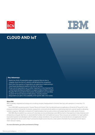 12
Telecoms.com Intelligence – IoT Outlook 2015
About IBM:
IBM is a globally integrated technology and consulting company headquartered in Armonk, New York, with operations in more than 170
countries.
Since 2009, IBM’s pioneering work in Smarter Planet and Smarter Cities has delivered practical applications of Internet of Things (IoT) in the
enterprise and led to a broad set of solutions, ranging from connected vehicle platforms to optimizing retail and customer loyalty to alleviating
network congestion. IBM leads in enterprise IoT implementations that securely combine and analyze data from a wide variety of sources.
With IBM’s Bluemix platform-as-a-service, IoT cloud data services and developer tools, IBM has built on that expertise to help enterprises and
entrepreneurs integrate data from an unprecedented number of IoT and traditional sources. These resources are available on an open platform
to provide engineers and developers with the ability to design and deliver a new generation of connected devices and applications that are
better optimized for the IoT, and to help IT and business leaders across industries create systems that better fuse enterprise and IoT data to
inform decision-making.
For more information, go to ibm.com/internet-of-things
• Nearly two-thirds of respondents agree companies that are slow to
integrate cloud into their IoT solutions will fall behind the competition.
• More than three quarters of respondents are exploring or implementing a
cloud-based development platform for their IoT services.
• 95 per cent of respondents say it is either‘important’or‘very important’for
a cloud-based development platform to support analysis of data in motion.
• Roughly 70% of respondents think private cloud platforms are more likely
to power IoT services because of data privacy / security concerns.
• Respondents are split on the availability of IoT-specific skills in the market.
Key takeaways:
Cloud and IoT
information. Profiles can also include a case study or product review as a two page option.
Vendor View: A thought leadership piece on your chosen topic – content is written and
supplied by the client and then produced into a two page piece by our design team.
In addition to the magazine, Business Cloud News also produced exclusive supplements
throughout the year please enquire for further information on these.
centre downtime is
Attix5 develops
tion software that p
of mind to listed en
medium enterprise
is now launching it
micRestore, a revo
Cloud-based disas
provides end-user
ability in the event
and data. The pate
will address the m
and cost-effective
of how businesses
and resources that
without crippling in
enables users to e
environment to a lo
access or to perma
from single files to
up data with imme
DynamicRestore
the new Attix5 Dyna
rates the features a
current Attix5 Pro s
innovative Dynamic
Pro is designed to p
changing and grow
it well-suited to dat
Providers, remote s
Attix5’s software pr
(an all-in-one cost e
tion) and profession
customised solution
needs. Typically the
uted clients connec
platform, private Cl
an off-site copy in a
environment and fu
hybrid Cloud solutio
Luv Duggal, Gen
Attix5, said: “Dynam
increase the efficien
continuity and disas
or data can have dr
 