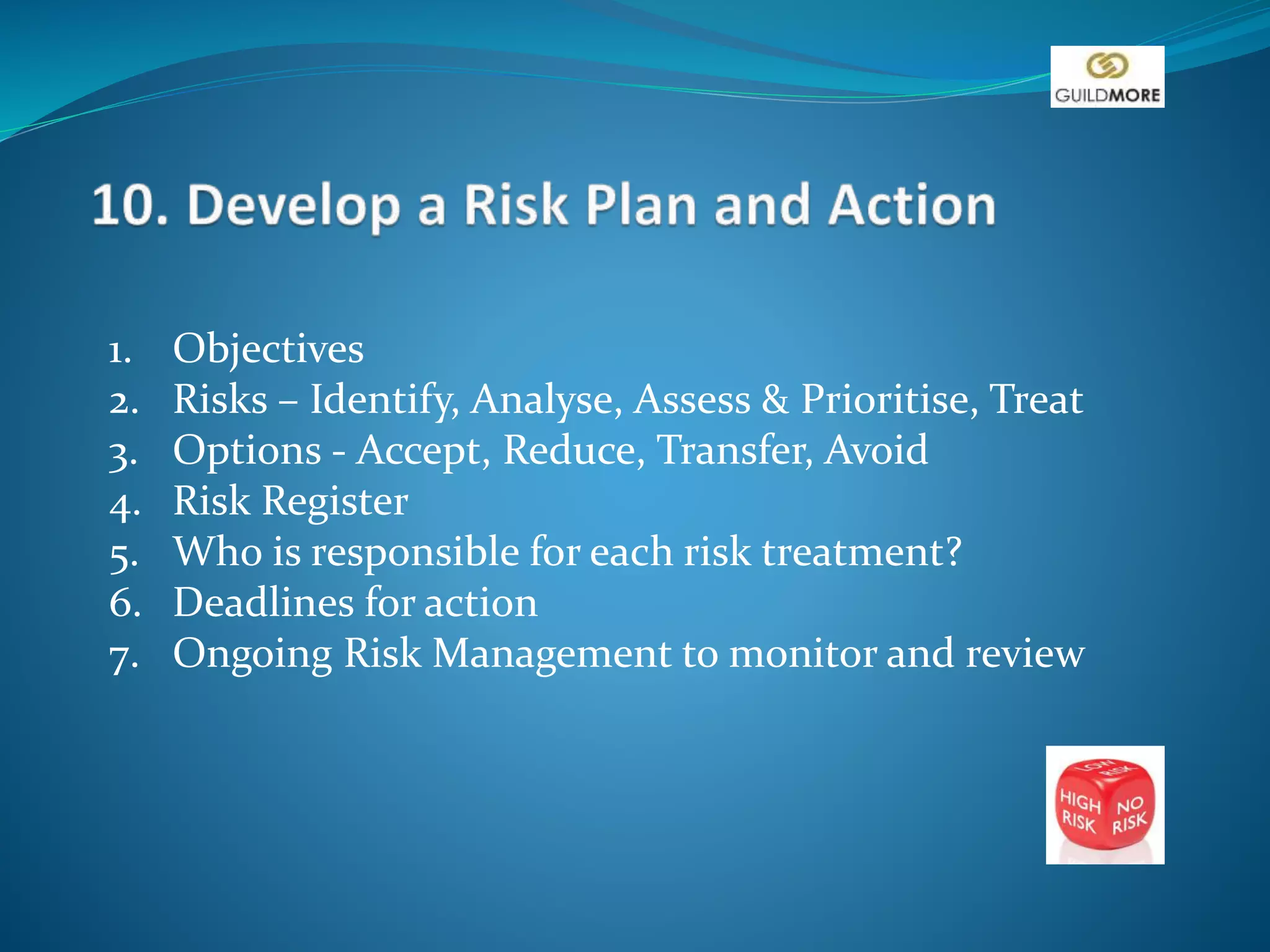 1. Objectives
2. Risks – Identify, Analyse, Assess & Prioritise, Treat
3. Options - Accept, Reduce, Transfer, Avoid
4. Risk Register
5. Who is responsible for each risk treatment?
6. Deadlines for action
7. Ongoing Risk Management to monitor and review
 