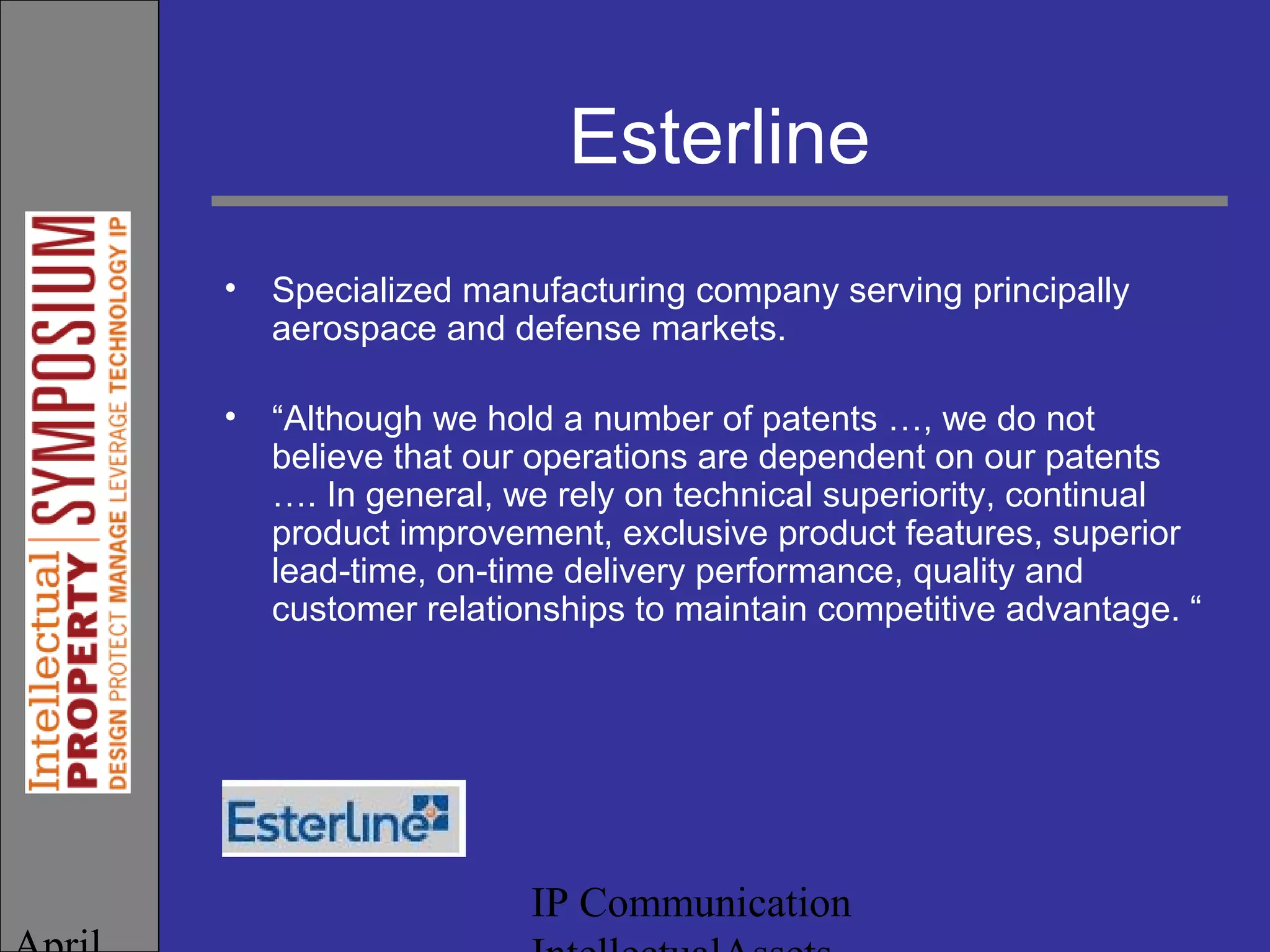 IP Communication
Esterline
• Specialized manufacturing company serving principally
aerospace and defense markets.
• “Although we hold a number of patents …, we do not
believe that our operations are dependent on our patents
…. In general, we rely on technical superiority, continual
product improvement, exclusive product features, superior
lead-time, on-time delivery performance, quality and
customer relationships to maintain competitive advantage. “
 
