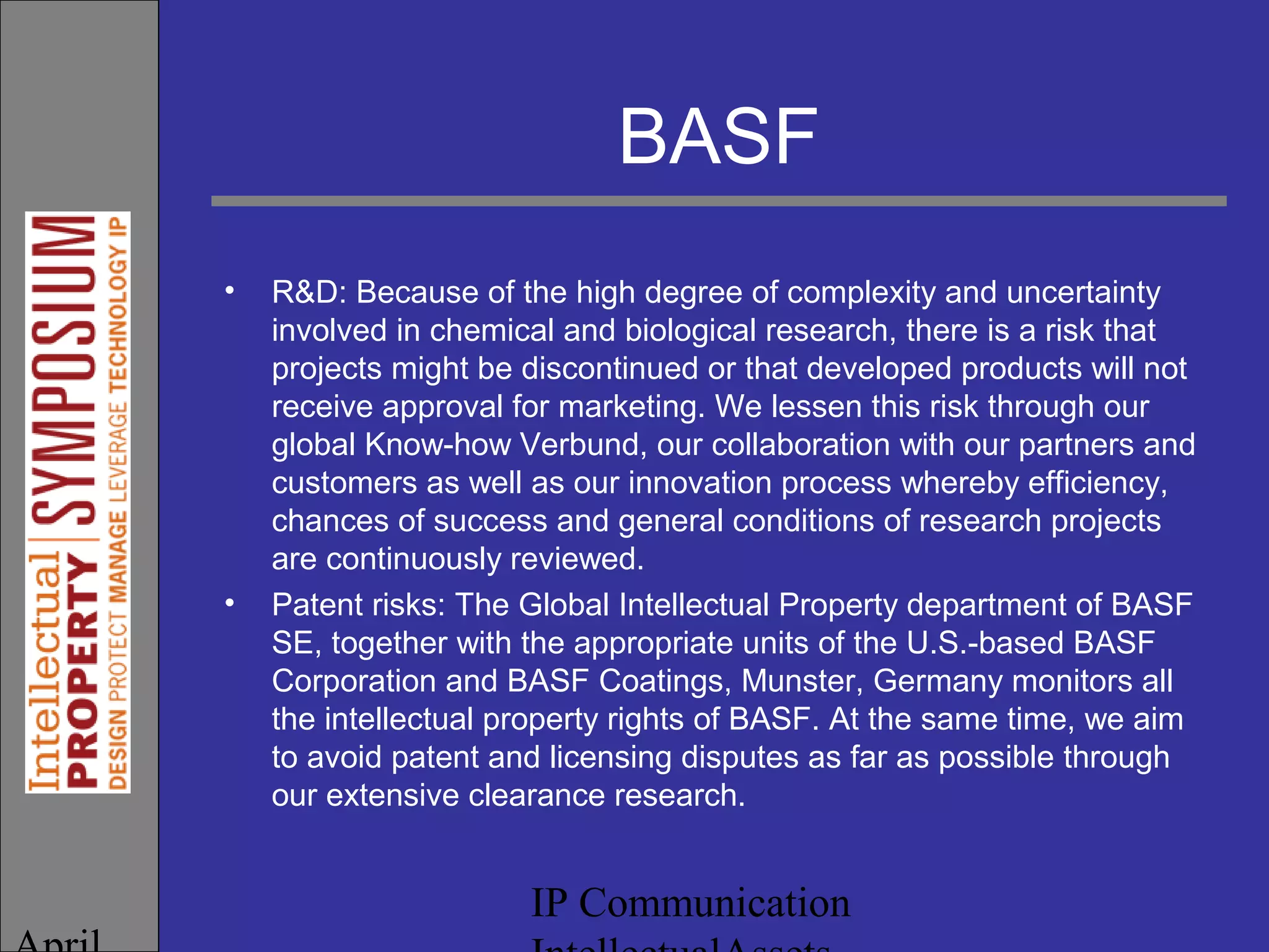IP Communication
BASF
• R&D: Because of the high degree of complexity and uncertainty
involved in chemical and biological research, there is a risk that
projects might be discontinued or that developed products will not
receive approval for marketing. We lessen this risk through our
global Know-how Verbund, our collaboration with our partners and
customers as well as our innovation process whereby efficiency,
chances of success and general conditions of research projects
are continuously reviewed.
• Patent risks: The Global Intellectual Property department of BASF
SE, together with the appropriate units of the U.S.-based BASF
Corporation and BASF Coatings, Munster, Germany monitors all
the intellectual property rights of BASF. At the same time, we aim
to avoid patent and licensing disputes as far as possible through
our extensive clearance research.
 