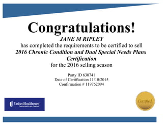 Congratulations!
JANE M RIPLEY
has completed the requirements to be certified to sell
2016 Chronic Condition and Dual Special Needs Plans
Certification
for the 2016 selling season
Party ID 630741
Date of Certification 11/10/2015
Confirmation # 119762094
 