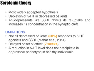 Serotonin theory
• Most widely accepted hypothesis
• Depletion of 5-HT in depressed patients
• Antidepressants like SSRI inhibits its re-uptake and
increases its concentration in the synaptic cleft.
LIMITATIONS
• Not all depressed patients (50%) responds to 5-HT
agonists and SSRI. (Mahar et al, 2014)
• Delayed onset of effect (2 weeks)
• A reduction in 5-HT level does not precipitate in
depressive phenotype in healthy individuals
 