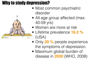 Why to study depression?
• Most common psychiatric
disorder
• All age group affected (max.
40-59 yrs)
• Women are more at risk
• Lifetime prevalence 16.2 %
(USA)
• Only 20 % people experience
the symptoms of depression.
• Maximum global burden of
disease in 2030 (WHO, 2008)
 