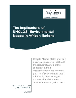 O c c a s i o n a l P a p e r # 1 5
N e l s o n C h e g e M .
S e a T r u s t I n s t i t u t e
1 1 / 3 / 2 0 1 6
Despite African states showing
a growing support of UNCLOS
through ratification of the
convention, their
implementation has shown a
pattern of selectiveness that
inherently disadvantages
matters of environmental
conservation and protection.
The Implications of
UNCLOS: Environmental
Issues in African Nations
Occasional Paper Series
 