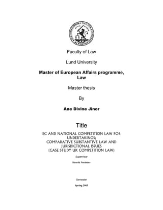 Faculty of Law
Lund University
Master of European Affairs programme,
Law
Master thesis
By
Ane Divine Jinor
Title
EC AND NATIONAL COMPETITION LAW FOR
UNDERTAKINGS;
COMPARATIVE SUBSTANTIVE LAW AND
JURISDICTIONAL ISSUES
(CASE STUDY UK COMPETITION LAW)
Supervisor
Henrik Norinder
Semester
Spring 2003
 
