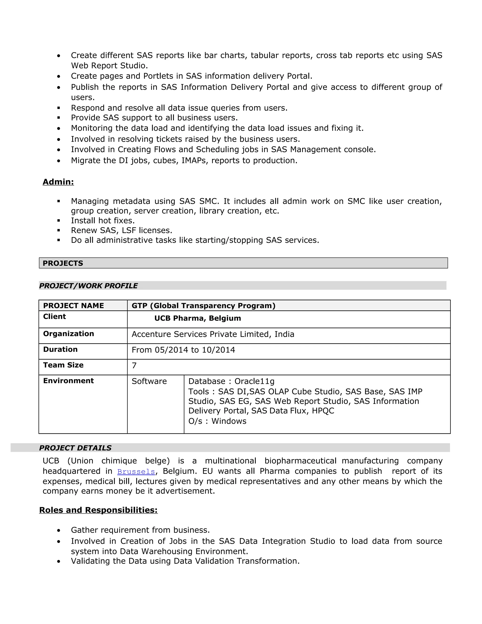 • Create different SAS reports like bar charts, tabular reports, cross tab reports etc using SAS
Web Report Studio.
• Create pages and Portlets in SAS information delivery Portal.
• Publish the reports in SAS Information Delivery Portal and give access to different group of
users.
 Respond and resolve all data issue queries from users.
 Provide SAS support to all business users.
• Monitoring the data load and identifying the data load issues and fixing it.
• Involved in resolving tickets raised by the business users.
• Involved in Creating Flows and Scheduling jobs in SAS Management console.
• Migrate the DI jobs, cubes, IMAPs, reports to production.
Admin:
 Managing metadata using SAS SMC. It includes all admin work on SMC like user creation,
group creation, server creation, library creation, etc.
 Install hot fixes.
 Renew SAS, LSF licenses.
 Do all administrative tasks like starting/stopping SAS services.
PROJECTS
PROJECT/WORK PROFILE
PROJECT NAME GTP (Global Transparency Program)
Client UCB Pharma, Belgium
Organization Accenture Services Private Limited, India
Duration From 05/2014 to 10/2014
Team Size 7
Environment Software Database : Oracle11g
Tools : SAS DI,SAS OLAP Cube Studio, SAS Base, SAS IMP
Studio, SAS EG, SAS Web Report Studio, SAS Information
Delivery Portal, SAS Data Flux, HPQC
O/s : Windows
PROJECT DETAILS
UCB (Union chimique belge) is a multinational biopharmaceutical manufacturing company
headquartered in Brussels, Belgium. EU wants all Pharma companies to publish report of its
expenses, medical bill, lectures given by medical representatives and any other means by which the
company earns money be it advertisement.
Roles and Responsibilities:
• Gather requirement from business.
• Involved in Creation of Jobs in the SAS Data Integration Studio to load data from source
system into Data Warehousing Environment.
• Validating the Data using Data Validation Transformation.
 